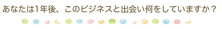 あなたは1年後、このビジネスと出会い何をしていますか？